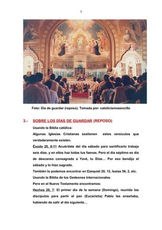 5
Foto: Día de guardar (reposo). Tomada por: catolicismosencillo
3.- SOBRE LOS DÍAS DE GUARDAR (REPOSO)
Usando la Biblia católica:
Algunas Iglesias Cristianas sostienen estos versículos que
verdaderamente existen.
Éxodo 20, 8-11 Acuérdate del día sábado para santificarlo trabaja
seis días, y en ellos haz todas tus faenas. Pero el día séptimo es día
de descanso consagrado a Yavé, tu Dios… Por eso bendijo el
sábado y lo hizo sagrado.
También lo podemos encontrar en Ezequiel 20, 12, Isaías 56, 2, etc.
Usando la Biblia de los Gedeones Internacionales.
Pero en el Nuevo Testamento encontramos:
Hechos 20, 7: El primer día de la semana (Domingo), reunido los
discípulos para partir el pan (Eucaristia) Pablo les enseñaba,
habiendo de salir al día siguiente…
 