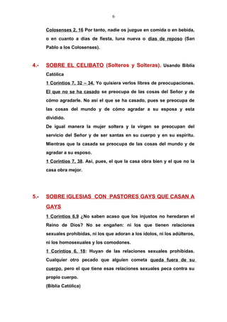 6
Colosenses 2, 16 Por tanto, nadie os juzgue en comida o en bebida,
o en cuanto a días de fiesta, luna nueva o días de reposo (San
Pablo a los Colosenses).
4.- SOBRE EL CELIBATO (Solteros y Solteras). Usando Biblia
Católica
1 Corintios 7, 32 – 34. Yo quisiera verlos libres de preocupaciones.
El que no se ha casado se preocupa de las cosas del Señor y de
cómo agradarle. No así el que se ha casado, pues se preocupa de
las cosas del mundo y de cómo agradar a su esposa y esta
dividido.
De igual manera la mujer soltera y la virgen se preocupan del
servicio del Señor y de ser santas en su cuerpo y en su espíritu.
Mientras que la casada se preocupa de las cosas del mundo y de
agradar a su esposo.
1 Corintios 7, 38. Así, pues, el que la casa obra bien y el que no la
casa obra mejor.
5.- SOBRE IGLESIAS CON PASTORES GAYS QUE CASAN A
GAYS
1 Corintios 6,9 ¿No saben acaso que los injustos no heredaran el
Reino de Dios? No se engañen: ni los que tienen relaciones
sexuales prohibidas, ni los que adoran a los ídolos, ni los adúlteros,
ni los homosexuales y los comodones.
1 Corintios 6, 18: Huyan de las relaciones sexuales prohibidas.
Cualquier otro pecado que alguien cometa queda fuera de su
cuerpo, pero el que tiene esas relaciones sexuales peca contra su
propio cuerpo.
(Biblia Católica)
 