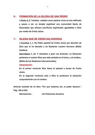 7
6.- FORMACIÓN DE LA IGLESIA DE SAN PEDRO
1 Pedro 2, 5: También ustedes como piedras vivas se han edificado
y pasan a ser un templo espiritual una comunidad Santa de
Sacerdotes que ofrecen sacrificios espirituales agradables a Dios
por medio de Cristo Jesús.
7.- IGLESIA QUE SE CREEN SALVADORAS
1 Corintos 1, 1. De Pablo apóstol de Cristo Jesús por decisión de
Dios que lo ha llamado y de Sóstenes nuestro hermano (Biblia
Católica)
Apocalipsis 7, 10: Y clamaban a gran voz diciendo: La Salvación
pertenece a nuestro Dios que esta sentado en el trono, y al cordero.
(Biblia de los Gedeones Internacionales)
Interpretación:
En el primer versículo Dios llama al apóstol a través de Cristo
Jesús.
En el segundo versículo solo a Dios le pertenece la salvación
conjuntamente con el cordero.
Artículo extraído de mi libro “Por que estamos así, el poder abusivo”.
Pág. 199 al 202.
Atentamente.- Jim Palomares Anselmo
 
