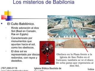 Los misterios de Babilonia


       El Culto Babilónico.
    •     Rinde adoración al dios
          Sol (Baal en Canaán,
          Ræ en Egipto)
    •     Caracterizado por
          monumentos que
          apuntan hacia el sol,
          como los obeliscos.
    •     El dios sol es
          representado por discos                  Obelisco en la Plaza frente a la
          redondos, con rayos y                       Iglesia de San Pedro en el
          destellos.                              Vaticano; también se ve el disco
                                                  De ocho patas que representa al
                                                               dios Sol.
(787) 890-0118              Iglesia Bíblica Bautista de                        Índice
 