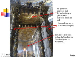 La paloma,
                                                 símbolo del
                                                 Espíritu Santo,
                                                 ¡dentro del
                                                 símbolo del dios
                                                 sol!
                                                  Las columnas en
                                                  forma de dragón



                                               Símbolos del dios
                                               sol en la basílica de
                                               San Pedro en el
                                               Vaticano




(787) 890-0118   Iglesia Bíblica Bautista de                    Índice
 