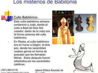 Los misterios de Babilonia

         El Culto Babilónico.
      •     Este culto babilónico siempre
            contaminó a Judá, donde el
            culto a Baal (el Dios Sol,
            creador, dador de la vida) era
            la forma cananea del culto
            babilónico.
      •     En filistea, el culto babilónico
            era en honor a Dagón, el dios
            pez, donde los sacerdotes
            usaban gorros en forma de
            pescado que les llamaban
            Mitras. Estos después fueron
            adoptados por los sacerdotes
            católicos.

(787) 890-0118                Iglesia Bíblica Bautista de   Índice
 