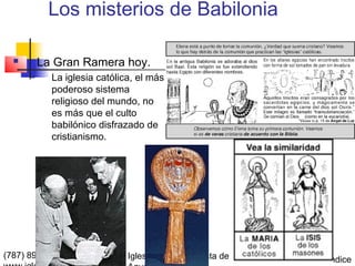 Los misterios de Babilonia

         La Gran Ramera hoy.
           La iglesia católica, el más
            poderoso sistema
            religioso del mundo, no
            es más que el culto
            babilónico disfrazado de
            cristianismo.




(787) 890-0118                Iglesia Bíblica Bautista de   Índice
 