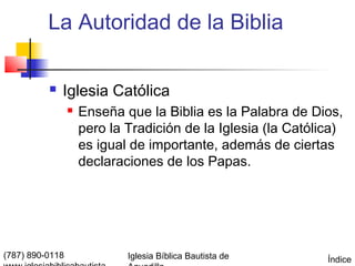 La Autoridad de la Biblia

             Iglesia Católica
                    Enseña que la Biblia es la Palabra de Dios,
                     pero la Tradición de la Iglesia (la Católica)
                     es igual de importante, además de ciertas
                     declaraciones de los Papas.




(787) 890-0118               Iglesia Bíblica Bautista de       Índice
 