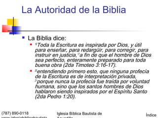 La Autoridad de la Biblia

             La Biblia dice:
                  16   Toda la Escritura es inspirada por Dios, y útil
                     para enseñar, para redargüir, para corregir, para
                     instruir en justicia, 17a fin de que el hombre de Dios
                     sea perfecto, enteramente preparado para toda
                     buena obra (2da Timoteo 3:16-17).
                    20
                        entendiendo primero esto, que ninguna profecía
                     de la Escritura es de interpretación privada,
                     21
                        porque nunca la profecía fue traída por voluntad
                     humana, sino que los santos hombres de Dios
                     hablaron siendo inspirados por el Espíritu Santo
                     (2da Pedro 1:20).

(787) 890-0118                 Iglesia Bíblica Bautista de              Índice
 