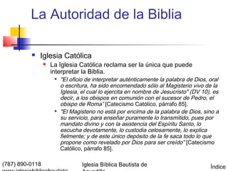 La Autoridad de la Biblia

             Iglesia Católica
                    La Iglesia Católica reclama ser la única que puede
                     interpretar la Biblia.
                         "El oficio de interpretar auténticamente la palabra de Dios, oral
                          o escritura, ha sido encomendado sólo al Magisterio vivo de la
                          Iglesia, el cual lo ejercita en nombre de Jesucristo" (DV 10), es
                          decir, a los obispos en comunión con el sucesor de Pedro, el
                          obispo de Roma” [Catecismo Católico, párrafo 85].
                         "El Magisterio no está por encima de la palabra de Dios, sino a
                          su servicio, para enseñar puramente lo transmitido, pues por
                          mandato divino y con la asistencia del Espíritu Santo, lo
                          escucha devotamente, lo custodia celosamente, lo explica
                          fielmente; y de este único depósito de la fe saca todo lo que
                          propone como revelado por Dios para ser creído” [Catecismo
                          Católico, párrafo 85].

(787) 890-0118                    Iglesia Bíblica Bautista de                          Índice
 
