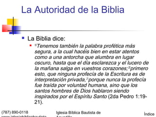 La Autoridad de la Biblia

             La Biblia dice:
                    Tenemos también la palabra profética más
                  19

                   segura, a la cual hacéis bien en estar atentos
                   como a una antorcha que alumbra en lugar
                   oscuro, hasta que el día esclarezca y el lucero de
                   la mañana salga en vuestros corazones; 20primero
                   esto, que ninguna profecía de la Escritura es de
                   interpretación privada, 21porque nunca la profecía
                   fue traída por voluntad humana, sino que los
                   santos hombres de Dios hablaron siendo
                   inspirados por el Espíritu Santo (2da Pedro 1:19-
                   21).
(787) 890-0118              Iglesia Bíblica Bautista de            Índice
 