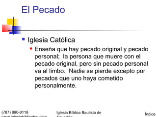 El Pecado

             Iglesia Católica
                    Enseña que hay pecado original y pecado
                     personal; la persona que muere con el
                     pecado original, pero sin pecado personal
                     va al limbo. Nadie se pierde excepto por
                     pecados que uno haya cometido
                     personalmente.



(787) 890-0118              Iglesia Bíblica Bautista de     Índice
 