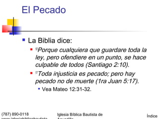El Pecado

             La Biblia dice:
                  10  Porque cualquiera que guardare toda la
                     ley, pero ofendiere en un punto, se hace
                     culpable de todos (Santiago 2:10).
                    17
                       Toda injusticia es pecado; pero hay
                     pecado no de muerte (1ra Juan 5:17).
                           Vea Mateo 12:31-32.



(787) 890-0118                   Iglesia Bíblica Bautista de    Índice
 