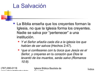 La Salvación

             La Biblia enseña que los creyentes forman la
              Iglesia, no que la Iglesia forma los creyentes.
              Nadie se salva por “pertenecer” a una
              institución.
                    Y el Señor añadía cada día a la iglesia los que
                     habían de ser salvos (Hechos 2:47).
                    9
                       que si confesares con tu boca que Jesús es el
                     Señor, y creyeres en tu corazón que Dios le
                     levantó de los muertos, serás salvo (Romanos
                     10:9).
(787) 890-0118                Iglesia Bíblica Bautista de              Índice
 