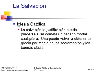 La Salvación

             Iglesia Católica
                    La salvación la justificación puede
                     perderse si se comete un pecado mortal
                     cualquiera. Uno puede volver a obtener la
                     gracia por medio de los sacramentos y las
                     buenas obras.




(787) 890-0118              Iglesia Bíblica Bautista de     Índice
 
