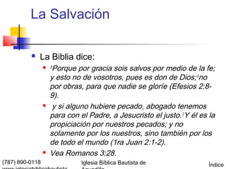 La Salvación

             La Biblia dice:
                    8
                      Porque por gracia sois salvos por medio de la fe;
                     y esto no de vosotros, pues es don de Dios; 9no
                     por obras, para que nadie se gloríe (Efesios 2:8-
                     9).
                     y si alguno hubiere pecado, abogado tenemos
                     para con el Padre, a Jesucristo el justo. 2Y él es la
                     propiciación por nuestros pecados; y no
                     solamente por los nuestros, sino también por los
                     de todo el mundo (1ra Juan 2:1-2).
                    Vea Romanos 3:28.
(787) 890-0118                 Iglesia Bíblica Bautista de              Índice
 