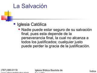 La Salvación

             Iglesia Católica
                    Nadie puede estar seguro de su salvación
                     final, pues esta depende de la
                     perseverancia final, la cual no alcanza a
                     todos los justificados; cualquier justo
                     puede perder la gracia de la justificación.




(787) 890-0118               Iglesia Bíblica Bautista de      Índice
 