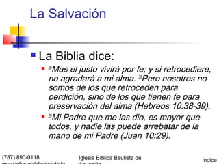 La Salvación

             La Biblia dice:
                  38   Mas el justo vivirá por fe; y si retrocediere,
                     no agradará a mi alma. 39Pero nosotros no
                     somos de los que retroceden para
                     perdición, sino de los que tienen fe para
                     preservación del alma (Hebreos 10:38-39).
                    29
                        Mi Padre que me las dio, es mayor que
                     todos, y nadie las puede arrebatar de la
                     mano de mi Padre (Juan 10:29).

(787) 890-0118                Iglesia Bíblica Bautista de          Índice
 