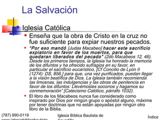 La Salvación
          Iglesia Católica
                Enseña que la obra de Cristo en la cruz no
                 fue suficiente para expiar nuestros pecados.
                “Por eso mandó [Judas Macabeo] hacer este sacrificio
                 expiatorio en favor de los muertos, para que
                 quedaran liberados del pecado” (2do Macabeos 12, 46).
                 Desde los primeros tiempos, la Iglesia ha honrado la memoria
                 de los difuntos y ha ofrecido sufragios en su favor, en
                 particular el sacrificio eucarístico, [Cf Concilio de Lyón II
                 (1274): DS, 856.] para que, una vez purificados, puedan llegar
                 a la visión beatífica de Dios. La Iglesia también recomienda
                 las limosnas, las indulgencias y las obras de penitencia en
                 favor de los difuntos: Llevémosles socorros y hagamos su
                 conmemoración” [Catecismo Católico, párrafo 1032).
                El libro de los Macabeos nunca fue considerado como
                 inspirado por Dios por ningún grupo o apóstol alguno, máxime
                 por tener doctrinas que no están apoyadas por ningún otro
                 libro de la Biblia.
(787) 890-0118                 Iglesia Bíblica Bautista de                  Índice
 