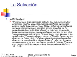 La Salvación

        La Biblia dice:
            11
               Y ciertamente todo sacerdote está día tras día ministrando y
             ofreciendo muchas veces los mismos sacrificios, que nunca
             pueden quitar los pecados; 12pero Cristo, habiendo ofrecido una
             vez para siempre un solo sacrificio por los pecados, se ha
             sentado a la diestra de Dios, 13de ahí en adelante esperando
             hasta que sus enemigos sean puestos por estrado de sus pies;
             14
               porque con una sola ofrenda hizo perfectos para siempre a los
             santificados. 15Y nos atestigua lo mismo el Espíritu Santo; porque
             después de haber dicho: 16 Este es el pacto que haré con ellos
             después de aquellos días, dice el Señor: Pondré mis leyes en
             sus corazones, y en sus mentes las escribiré, 17añade: Y nunca
             más me acordaré de sus pecados y transgresiones (Hebreos
             10:11-18).


(787) 890-0118               Iglesia Bíblica Bautista de                    Índice
 