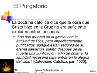 El Purgatorio

         La doctrina católica dice que la obra que
          Cristo hizo en la Cruz no era suficiente
          expiar nuestros pecados.
             “Los que mueren en la gracia y en la
              amistad de Dios, pero imperfectamente
              purificados, aunque están seguros de su
              eterna salvación, sufren después de su
              muerte una purificación, a fin de obtener la
              santidad necesaria para entrar en la alegría
              del cielo”. [Catecismo Católico, par. 1030].

(787) 890-0118           Iglesia Bíblica Bautista de         Índice
 