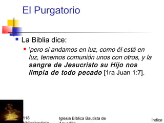 El Purgatorio

         La Biblia dice:
           7 pero si andamos en luz, como él está en
             luz, tenemos comunión unos con otros, y la
             sangre de Jesucristo su Hijo nos
             limpia de todo pecado [1ra Juan 1:7].




(787) 890-0118         Iglesia Bíblica Bautista de        Índice
 