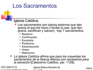 Los Sacramentos

           Iglesia Católica
                Los sacramentos son signos externos que dan
                 gracia al que los hace o recibe (o sea, que dan
                 gracia, santifican y salvan); hay 7 sacramentos:
                     Bautismo
                     Confirmación
                  
                      Eucaristía
                  
                      Penitencia
                  
                      Extremaunción
                     Orden
                  
                      Matrimonio
           La Iglesia Católica afirma que para los creyentes los
            sacramentos de la Nueva Alianza son necesarios para
            la salvación [Catecismo Católico, par. 1129].
(787) 890-0118                Iglesia Bíblica Bautista de           Índice
 