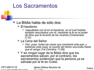 Los Sacramentos

             La Biblia habla de sólo dos:
                    El bautismo
                      
                           sepultados con él en el bautismo, en el cual fuisteis
                          12

                          también resucitados con él, mediante la fe en el poder
                          de Dios que le levantó de los muertos (Colosenses
                          2:12).
                    La Cena del Señor
                      
                           Así, pues, todas las veces que comiereis este pan, y
                          26

                          bebiereis esta copa, la muerte del Señor anunciáis hasta
                          que él venga (1ra Corintios 11:26).
                    Y en ningún lugar de la Biblia dice que los
                     sacramentos salvan; por el contrario, los
                     sacramentos evidencian que la persona ya es
                     salvada por la fe en Cristo.
(787) 890-0118                   Iglesia Bíblica Bautista de                   Índice
 