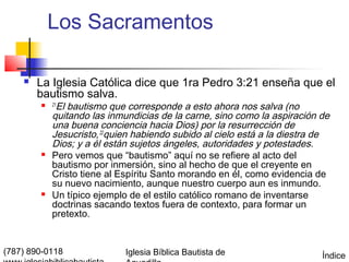 Los Sacramentos

       La Iglesia Católica dice que 1ra Pedro 3:21 enseña que el
        bautismo salva.
            El bautismo que corresponde a esto ahora nos salva (no
            21

            quitando las inmundicias de la carne, sino como la aspiración de
            una buena conciencia hacia Dios) por la resurrección de
            Jesucristo, 22quien habiendo subido al cielo está a la diestra de
            Dios; y a él están sujetos ángeles, autoridades y potestades.
           Pero vemos que “bautismo” aquí no se refiere al acto del
            bautismo por inmersión, sino al hecho de que el creyente en
            Cristo tiene al Espíritu Santo morando en él, como evidencia de
            su nuevo nacimiento, aunque nuestro cuerpo aun es inmundo.
           Un típico ejemplo de el estilo católico romano de inventarse
            doctrinas sacando textos fuera de contexto, para formar un
            pretexto.


(787) 890-0118               Iglesia Bíblica Bautista de                   Índice
 