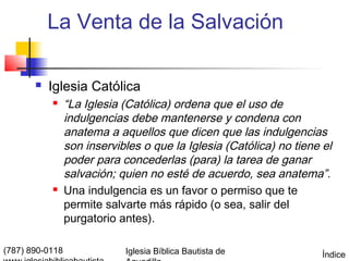 La Venta de la Salvación

          Iglesia Católica
                “La Iglesia (Católica) ordena que el uso de
                 indulgencias debe mantenerse y condena con
                 anatema a aquellos que dicen que las indulgencias
                 son inservibles o que la Iglesia (Católica) no tiene el
                 poder para concederlas (para) la tarea de ganar
                 salvación; quien no esté de acuerdo, sea anatema”.
                Una indulgencia es un favor o permiso que te
                 permite salvarte más rápido (o sea, salir del
                 purgatorio antes).

(787) 890-0118               Iglesia Bíblica Bautista de              Índice
 