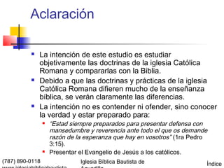 Aclaración

             La intención de este estudio es estudiar
              objetivamente las doctrinas de la iglesia Católica
              Romana y compararlas con la Biblia.
             Debido a que las doctrinas y prácticas de la iglesia
              Católica Romana difieren mucho de la enseñanza
              bíblica, se verán claramente las diferencias.
             La intención no es contender ni ofender, sino conocer
              la verdad y estar preparado para:
                    “Estad siempre preparados para presentar defensa con
                     mansedumbre y reverencia ante todo el que os demande
                     razón de la esperanza que hay en vosotros” (1ra Pedro
                     3:15).
                    Presentar el Evangelio de Jesús a los católicos.
(787) 890-0118                 Iglesia Bíblica Bautista de               Índice
 