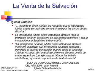 La Venta de la Salvación

        Iglesia Católica
            “… durante el Gran Jubileo, se recuerda que la indulgencia
             jubilar puede ser aplicada como sufragio por las almas de los
             difuntos”.
            La indulgencia jubilar podrá obtenerse también “con la
             profesión de fe en cualquiera de sus formas legítimas y con la
             invocación a la Santísima Virgen María”.
            “La indulgencia plenaria jubilar podrá obtenerse también
             mediante iniciativas que favorezcan de modo concreto y
             generoso el espíritu penitencial, que es como el alma del
             Jubileo. A saber: absteniéndose al menos durante un día de
             cosas superfluas (por ejemplo, el tabaco, las bebida
             alcohólicas, ayunando o practicando la abstinencia”.
                     - BULA DE CONVOCACIÓN DEL GRAN JUBILEO
                     DEL AÑO 2000 - Juan Pablo II
(787) 890-0118              Iglesia Bíblica Bautista de                       Índice
 