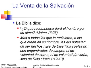 La Venta de la Salvación

             La Biblia dice:
                  12 ¿O qué recompensa dará el hombre por
                     su alma? (Mateo 16:26).
                    Mas a todos los que le recibieron, a los
                     que creen en su nombre, les dio potestad
                     de ser hechos hijos de Dios; 13los cuales no
                     son engendrados de sangre, ni de
                     voluntad de carne, ni de voluntad de varón,
                     sino de Dios (Juan 1:12-13).
(787) 890-0118               Iglesia Bíblica Bautista de      Índice
 