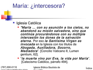 María: ¿intercesora?

             Iglesia Católica
                    “María … con su asunción a los cielos, no
                     abandonó su misión salvadora, sino que
                     continúa procurándonos con su múltiple
                     intercesión los dones de la salvación
                     eterna. Por eso la Santísima Virgen es
                     invocada en la Iglesia con los títulos de
                     Abogada, Auxiliadora, Socorro,
                     Mediadora ”. [Concilio Vaticano II, Lumen
                     gentium, 62].
                    “la muerte vino por Eva, la vida por María ”.
                      [Catecismo Católico, párrafo 494].
(787) 890-0118               Iglesia Bíblica Bautista de       Índice
 