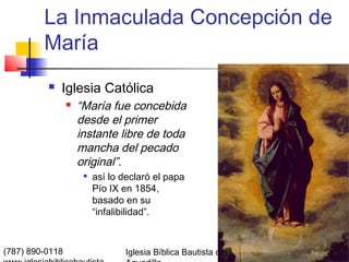 La Inmaculada Concepción de
         María
             Iglesia Católica
                    “María fue concebida
                     desde el primer
                     instante libre de toda
                     mancha del pecado
                     original”.
                         así lo declaró el papa
                          Pío IX en 1854,
                          basado en su
                          “infalibilidad”.



(787) 890-0118                   Iglesia Bíblica Bautista de   Índice
 