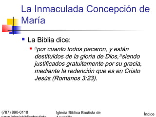 La Inmaculada Concepción de
          María
             La Biblia dice:
                    por cuanto todos pecaron, y están
                  23

                   destituidos de la gloria de Dios, 24siendo
                   justificados gratuitamente por su gracia,
                   mediante la redención que es en Cristo
                   Jesús (Romanos 3:23).




(787) 890-0118             Iglesia Bíblica Bautista de          Índice
 