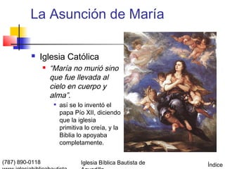 La Asunción de María

             Iglesia Católica
                    “María no murió sino
                     que fue llevada al
                     cielo en cuerpo y
                     alma”.
                         así se lo inventó el
                          papa Pío XII, diciendo
                          que la iglesia
                          primitiva lo creía, y la
                          Biblia lo apoyaba
                          completamente.


(787) 890-0118                    Iglesia Bíblica Bautista de   Índice
 