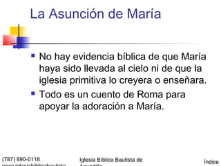 La Asunción de María

             No hay evidencia bíblica de que María
              haya sido llevada al cielo ni de que la
              iglesia primitiva lo creyera o enseñara.
             Todo es un cuento de Roma para
              apoyar la adoración a María.




(787) 890-0118         Iglesia Bíblica Bautista de   Índice
 