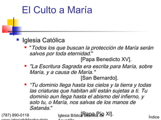 El Culto a María

         Iglesia Católica
              "Todos los que buscan la protección de María serán
               salvos por toda eternidad."
                                          [Papa Benedicto XV].
             "La Escritura Sagrada era escrita para María, sobre

               María, y a causa de María."
                                          [San Bernardo].
             “Tu dominio llega hasta los cielos y la tierra y todas

               las criaturas que habitan allí están sujetas a ti. Tu
               dominio aun llega hasta el abismo del infierno, y
               solo tu, o María, nos salvas de los manos de
               Satanás."
(787) 890-0118              Iglesia Bíblica Bautista de Xl].
                                          [Papa Pío
                                                                 Índice
 