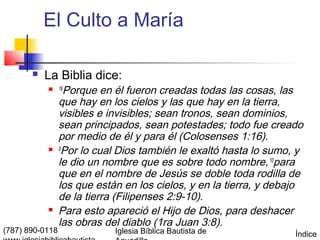 El Culto a María

          La Biblia dice:
            16    Porque en él fueron creadas todas las cosas, las
                 que hay en los cielos y las que hay en la tierra,
                 visibles e invisibles; sean tronos, sean dominios,
                 sean principados, sean potestades; todo fue creado
                 por medio de él y para él (Colosenses 1:16).
                9
                   Por lo cual Dios también le exaltó hasta lo sumo, y
                 le dio un nombre que es sobre todo nombre, 10para
                 que en el nombre de Jesús se doble toda rodilla de
                 los que están en los cielos, y en la tierra, y debajo
                 de la tierra (Filipenses 2:9-10).
                Para esto apareció el Hijo de Dios, para deshacer
                 las obras del diablo (1ra Juan 3:8).
(787) 890-0118               Iglesia Bíblica Bautista de            Índice
 