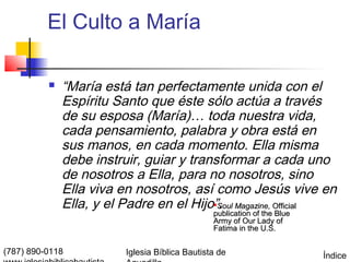 El Culto a María

             “María está tan perfectamente unida con el
              Espíritu Santo que éste sólo actúa a través
              de su esposa (María)… toda nuestra vida,
              cada pensamiento, palabra y obra está en
              sus manos, en cada momento. Ella misma
              debe instruir, guiar y transformar a cada uno
              de nosotros a Ella, para no nosotros, sino
              Ella viva en nosotros, así como Jesús vive en
              Ella, y el Padre en el Hijo”. Magazine, Official
                                         Soul
                                                publication of the Blue
                                                Army of Our Lady of
                                                Fatima in the U.S.


(787) 890-0118           Iglesia Bíblica Bautista de                      Índice
 