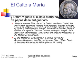 El Culto a María

          ¿Estará vigente el culto a María hoy, o es cosa
           de papas de la antigüedad?
                “Mary is the new Eve, placed by God in relation to Christ, the
                 new Adam, beginning with the Annunciation, through the night
                 of his birth in Bethlehem, through the wedding feast at Cana of
                 Galilee, through the Cross of Calvary, and up to the gift of the
                 Holy Spirit at Pentecost. The Mother of Christ the Redeemer is
                 the Mother of the Church.
                ... the Mother of God shares in a unique way in the
                 Resurrection and in the Glory of her own Son...“ [Juan Pablo
                 II, Encíclica Redemptoris Mater (Marzo 25, 1987)]




(787) 890-0118                 Iglesia Bíblica Bautista de                    Índice
 
