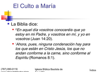 El Culto a María

        La Biblia dice:
          20  En aquel día vosotros conoceréis que yo
             estoy en mi Padre, y vosotros en mí, y yo en
             vosotros (Juan 14:20).
            1
              Ahora, pues, ninguna condenación hay para
             los que están en Cristo Jesús, los que no
             andan conforme a la carne, sino conforme al
             Espíritu (Romanos 8:1).

(787) 890-0118          Iglesia Bíblica Bautista de     Índice
 