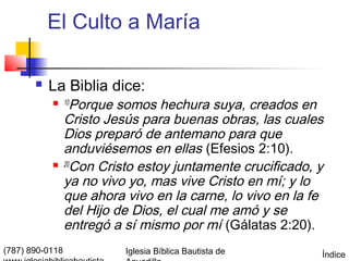 El Culto a María

          La Biblia dice:
            10    Porque somos hechura suya, creados en
                 Cristo Jesús para buenas obras, las cuales
                 Dios preparó de antemano para que
                 anduviésemos en ellas (Efesios 2:10).
                20
                   Con Cristo estoy juntamente crucificado, y
                 ya no vivo yo, mas vive Cristo en mí; y lo
                 que ahora vivo en la carne, lo vivo en la fe
                 del Hijo de Dios, el cual me amó y se
                 entregó a sí mismo por mí (Gálatas 2:20).
(787) 890-0118             Iglesia Bíblica Bautista de      Índice
 