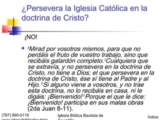 ¿Persevera la Iglesia Católica en la
          doctrina de Cristo?

           ¡NO!
           8 Mirad por vosotros mismos, para que no
             perdáis el fruto de vuestro trabajo, sino que
             recibáis galardón completo. 9Cualquiera que
             se extravía, y no persevera en la doctrina de
             Cristo, no tiene a Dios; el que persevera en la
             doctrina de Cristo, ése sí tiene al Padre y al
             Hijo. 10Si alguno viene a vosotros, y no trae
             esta doctrina, no lo recibáis en casa, ni le
             digáis: ¡Bienvenido! 11Porque el que le dice:
             ¡Bienvenido! participa en sus malas obras
             (2da Juan 8-11).
(787) 890-0118          Iglesia Bíblica Bautista de      Índice
 