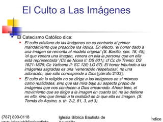 El Culto a Las Imágenes

       El Catecismo Católico dice:
           El culto cristiano de las imágenes no es contrario al primer
            mandamiento que proscribe los ídolos. En efecto, ‘el honor dado a
            una imagen se remonta al modelo original’ (S. Basilio, spir. 18, 45),
            ‘el que venera una imagen, venera en ella la persona que en ella
            está representada’ (Cc de Nicea II: DS 601); cf Cc de Trento: DS
            1821-1825; Cc Vaticano II: SC 126; LG 67). El honor tributado a las
            imágenes sagradas es una ‘veneración respetuosa’, no una
            adoración, que sólo corresponde a Dios [párrafo 2132].
           El culto de la religión no se dirige a las imágenes en sí mismas
            como realidades, sino que las mira bajo su aspecto propio de
            imágenes que nos conducen a Dios encarnado. Ahora bien, el
            movimiento que se dirige a la imagen en cuanto tal, no se detiene
            en ella, sino que tiende a la realidad de la que ella es imagen. (S.
            Tomás de Aquino, s. th. 2-2, 81, 3, ad 3).


(787) 890-0118                 Iglesia Bíblica Bautista de                          Índice
 