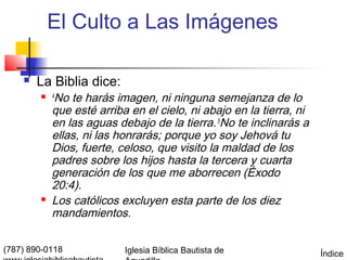 El Culto a Las Imágenes

       La Biblia dice:
         4 No te harás imagen, ni ninguna semejanza de lo
            que esté arriba en el cielo, ni abajo en la tierra, ni
            en las aguas debajo de la tierra. 5No te inclinarás a
            ellas, ni las honrarás; porque yo soy Jehová tu
            Dios, fuerte, celoso, que visito la maldad de los
            padres sobre los hijos hasta la tercera y cuarta
            generación de los que me aborrecen (Éxodo
            20:4).
           Los católicos excluyen esta parte de los diez
            mandamientos.

(787) 890-0118             Iglesia Bíblica Bautista de               Índice
 