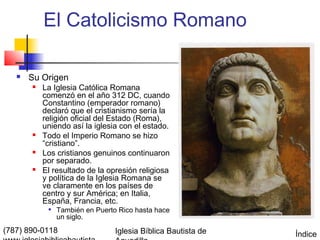 El Catolicismo Romano

      Su Origen
          La Iglesia Católica Romana
           comenzó en el año 312 DC, cuando
           Constantino (emperador romano)
           declaró que el cristianismo sería la
           religión oficial del Estado (Roma),
           uniendo así la iglesia con el estado.
          Todo el Imperio Romano se hizo
           “cristiano”.
          Los cristianos genuinos continuaron
           por separado.
          El resultado de la opresión religiosa
           y política de la Iglesia Romana se
           ve claramente en los países de
           centro y sur América; en Italia,
           España, Francia, etc.
               También en Puerto Rico hasta hace
                un siglo.
(787) 890-0118                   Iglesia Bíblica Bautista de   Índice
 