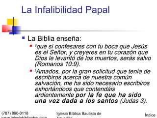 La Infalibilidad Papal

             La Biblia enseña:
                  9   que si confesares con tu boca que Jesús
                     es el Señor, y creyeres en tu corazón que
                     Dios le levantó de los muertos, serás salvo
                     (Romanos 10:9).
                    3
                      Amados, por la gran solicitud que tenía de
                     escribiros acerca de nuestra común
                     salvación, me ha sido necesario escribiros
                     exhortándoos que contendáis
                     ardientemente por la fe que ha sido
                     una vez dada a los santos (Judas 3).
(787) 890-0118               Iglesia Bíblica Bautista de     Índice
 