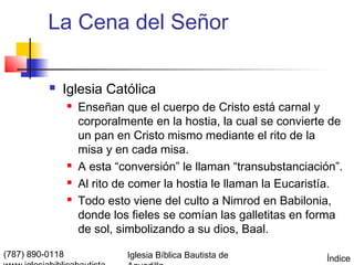 La Cena del Señor

             Iglesia Católica
                    Enseñan que el cuerpo de Cristo está carnal y
                     corporalmente en la hostia, la cual se convierte de
                     un pan en Cristo mismo mediante el rito de la
                     misa y en cada misa.
                    A esta “conversión” le llaman “transubstanciación”.
                    Al rito de comer la hostia le llaman la Eucaristía.
                    Todo esto viene del culto a Nimrod en Babilonia,
                     donde los fieles se comían las galletitas en forma
                     de sol, simbolizando a su dios, Baal.

(787) 890-0118                Iglesia Bíblica Bautista de           Índice
 