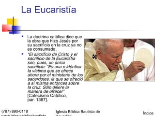 La Eucaristía

             La doctrina católica dice que
              la obra que hizo Jesús por
              su sacrificio en la cruz ya no
              es consumada.
             “El sacrificio de Cristo y el
              sacrificio de la Eucaristía
              son, pues, un único
              sacrificio: “Es una e idéntica
              la víctima que se ofrece
              ahora por el ministerio de los
              sacerdotes, la que se ofreció
              a sí misma entonces sobre
              la cruz. Sólo difiere la
              manera de ofrecer”
              [Catecismo Católico,
              par. 1367].

(787) 890-0118               Iglesia Bíblica Bautista de   Índice
 