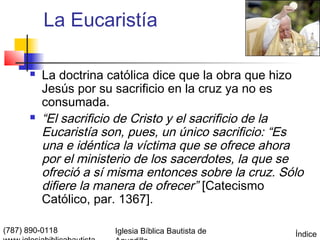 La Eucaristía

         La doctrina católica dice que la obra que hizo
          Jesús por su sacrificio en la cruz ya no es
          consumada.
         “El sacrificio de Cristo y el sacrificio de la
          Eucaristía son, pues, un único sacrificio: “Es
          una e idéntica la víctima que se ofrece ahora
          por el ministerio de los sacerdotes, la que se
          ofreció a sí misma entonces sobre la cruz. Sólo
          difiere la manera de ofrecer” [Catecismo
          Católico, par. 1367].

(787) 890-0118         Iglesia Bíblica Bautista de     Índice
 