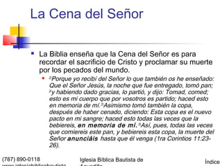 La Cena del Señor

             La Biblia enseña que la Cena del Señor es para
              recordar el sacrificio de Cristo y proclamar su muerte
              por los pecados del mundo.
                    23
                        Porque yo recibí del Señor lo que también os he enseñado:
                     Que el Señor Jesús, la noche que fue entregado, tomó pan;
                     24
                        y habiendo dado gracias, lo partió, y dijo: Tomad, comed;
                     esto es mi cuerpo que por vosotros es partido; haced esto
                     en memoria de mí. 25Asimismo tomó también la copa,
                     después de haber cenado, diciendo: Esta copa es el nuevo
                     pacto en mi sangre; haced esto todas las veces que la
                     bebiereis, en memoria de mí. 26Así, pues, todas las veces
                     que comiereis este pan, y bebiereis esta copa, la muerte del
                     Señor anunciáis hasta que él venga (1ra Corintios 11:23-
                     26).

(787) 890-0118                  Iglesia Bíblica Bautista de                  Índice
 