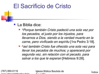 El Sacrificio de Cristo

             La Biblia dice:
                  18  Porque también Cristo padeció una sola vez por
                     los pecados, el justo por los injustos, para
                     llevarnos a Dios, siendo a la verdad muerto en la
                     carne, pero vivificado en espíritu [1ra Pedro 3:18].
                    28
                       así también Cristo fue ofrecido una sola vez para
                     llevar los pecados de muchos; y aparecerá por
                     segunda vez, sin relación con el pecado, para
                     salvar a los que le esperan [Hebreos 9:28].


(787) 890-0118                Iglesia Bíblica Bautista de             Índice
 